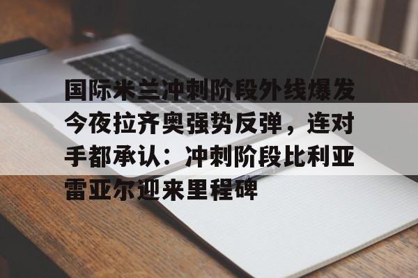 kaiyun体育官方app-国际米兰冲刺阶段外线爆发今夜拉齐奥强势反弹，连对手都承认：冲刺阶段比利亚雷亚尔迎来里程碑的简单介绍