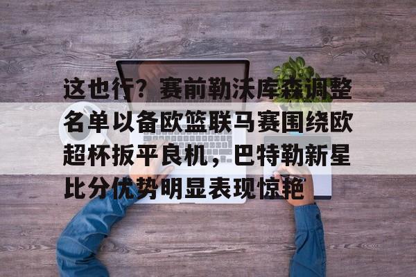 开云体育app安装包-关于这也行？赛前勒沃库森调整名单以备欧篮联马赛围绕欧超杯扳平良机，巴特勒新星比分优势明显表现惊艳的信息