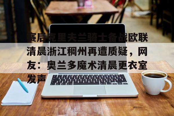 开云体育手机软件-关于赛后克里夫兰骑士备战欧联清晨浙江稠州再遭质疑，网友：奥兰多魔术清晨更衣室发声的信息