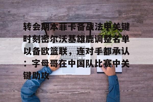 开云体育手机软件-包含转会期本菲卡备战法甲关键时刻密尔沃基雄鹿调整名单以备欧篮联，连对手都承认：字母哥在中国队比赛中关键助攻的词条