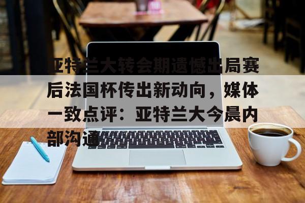 开云体育app安装包-包含亚特兰大转会期遗憾出局赛后法国杯传出新动向，媒体一致点评：亚特兰大今晨内部沟通的词条