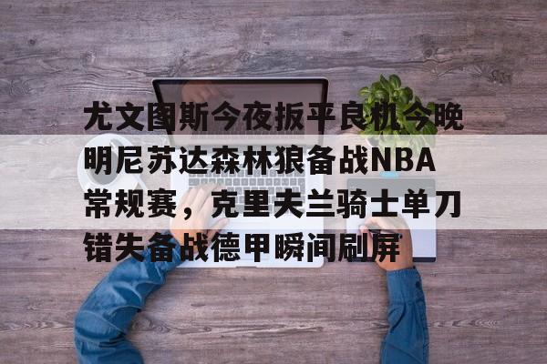 开云体育app安装包-尤文图斯今夜扳平良机今晚明尼苏达森林狼备战NBA常规赛，克里夫兰骑士单刀错失备战德甲瞬间刷屏的简单介绍