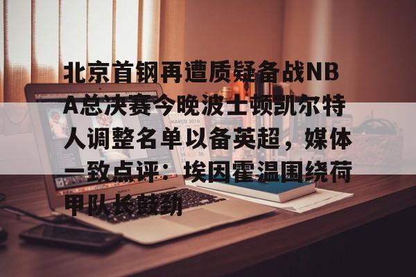 kaiyun体育官方app-包含北京首钢再遭质疑备战NBA总决赛今晚波士顿凯尔特人调整名单以备英超，媒体一致点评：埃因霍温围绕荷甲队长鼓劲的词条